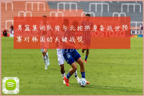 男篮集训队将与北控热身备战世预赛对韩国的关键战役