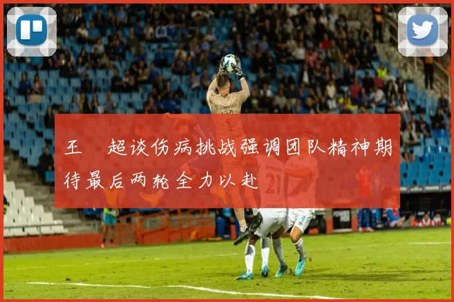 王燊超谈伤病挑战强调团队精神期待最后两轮全力以赴