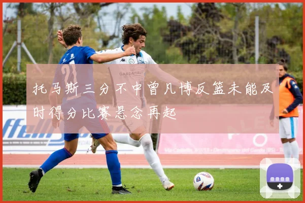 托马斯三分不中曾凡博反篮未能及时得分比赛悬念再起