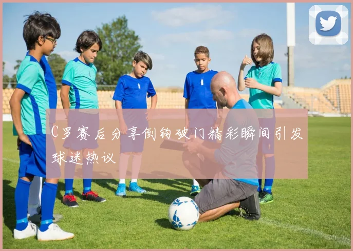 C罗赛后分享倒钩破门精彩瞬间引发球迷热议