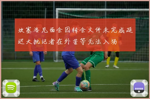 坎塞洛见面会因转会文件未完成延迟大批记者在外苦等无法入场