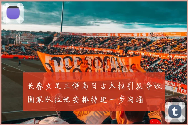 长春女足三停乌日古木拉引发争议国家队拉练安排待进一步沟通