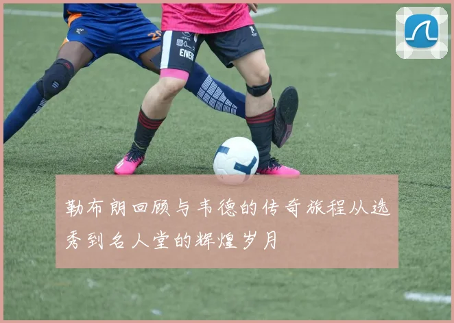 勒布朗回顾与韦德的传奇旅程从选秀到名人堂的辉煌岁月