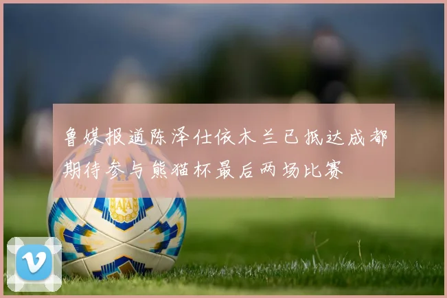 鲁媒报道陈泽仕依木兰已抵达成都期待参与熊猫杯最后两场比赛
