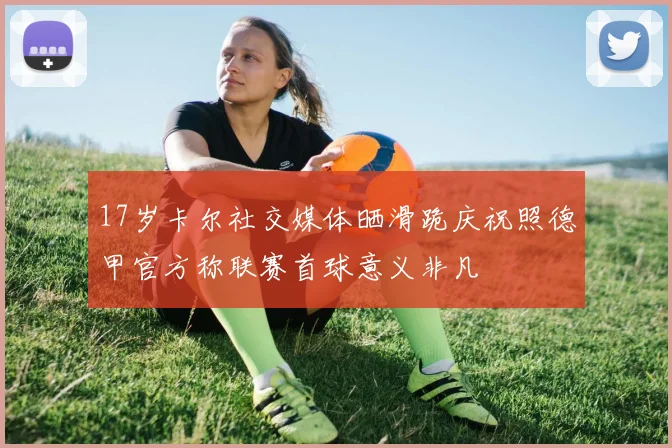 17岁卡尔社交媒体晒滑跪庆祝照德甲官方称联赛首球意义非凡
