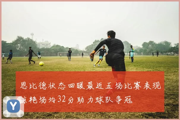 恩比德状态回暖最近五场比赛表现惊艳场均32分助力球队争冠